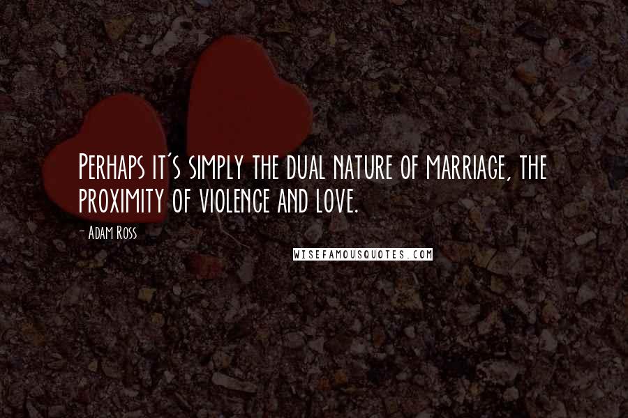 Adam Ross quotes: Perhaps it's simply the dual nature of marriage, the proximity of violence and love.