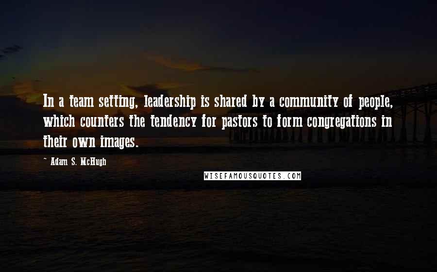 Adam S. McHugh quotes: In a team setting, leadership is shared by a community of people, which counters the tendency for pastors to form congregations in their own images.
