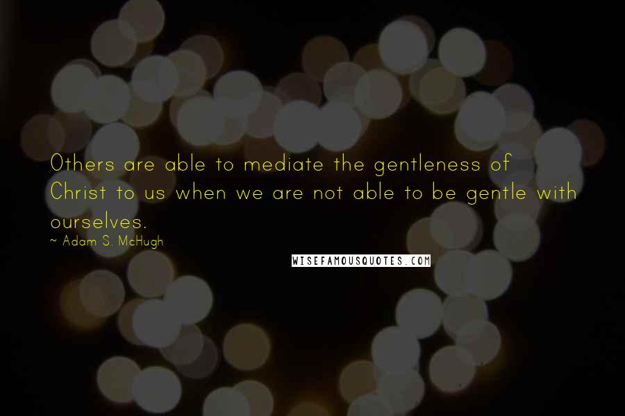 Adam S. McHugh quotes: Others are able to mediate the gentleness of Christ to us when we are not able to be gentle with ourselves.