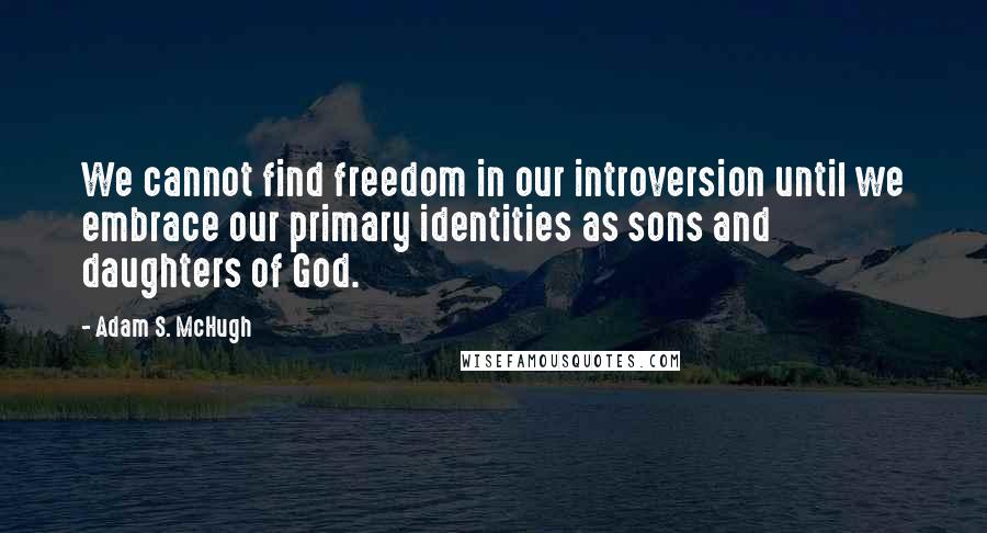 Adam S. McHugh quotes: We cannot find freedom in our introversion until we embrace our primary identities as sons and daughters of God.