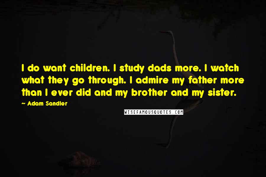 Adam Sandler quotes: I do want children. I study dads more. I watch what they go through. I admire my father more than I ever did and my brother and my sister.