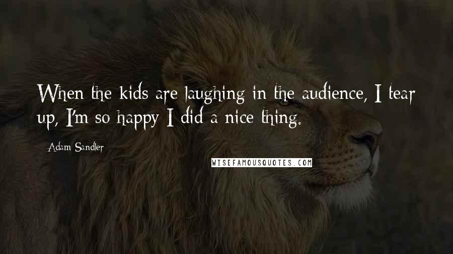 Adam Sandler quotes: When the kids are laughing in the audience, I tear up, I'm so happy I did a nice thing.