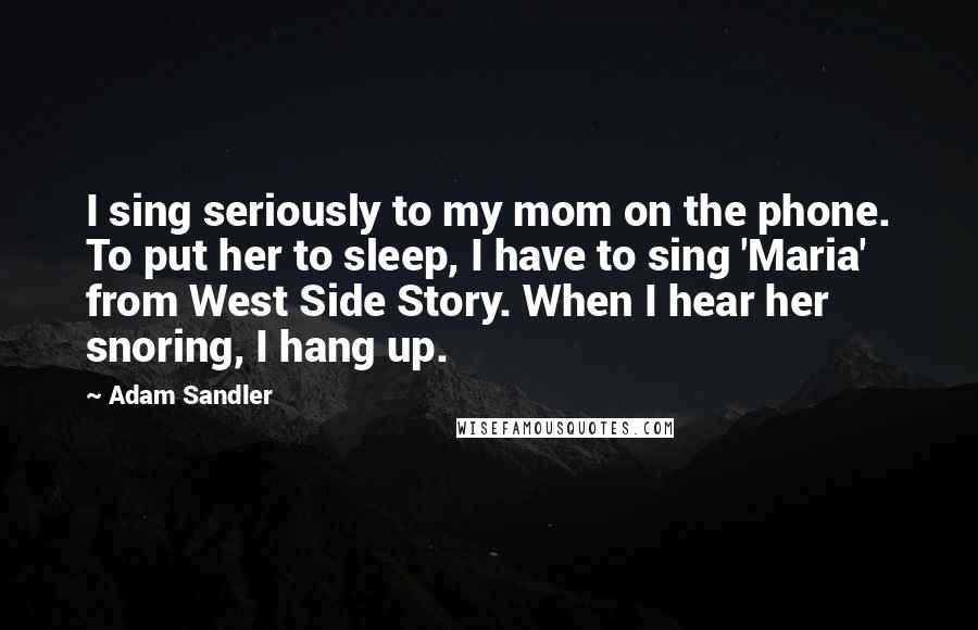 Adam Sandler quotes: I sing seriously to my mom on the phone. To put her to sleep, I have to sing 'Maria' from West Side Story. When I hear her snoring, I hang