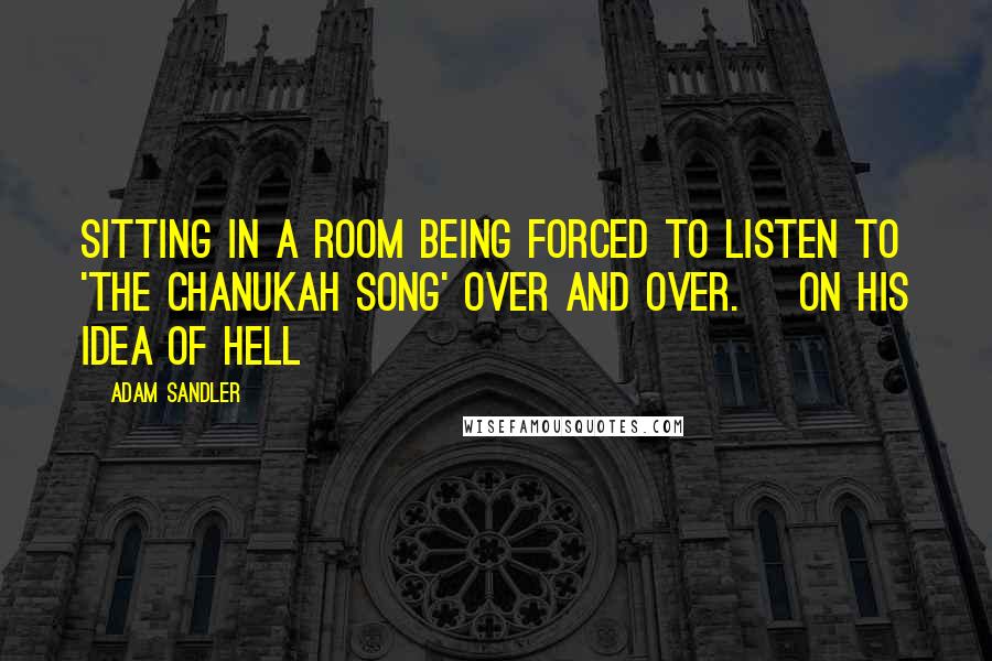 Adam Sandler quotes: Sitting in a room being forced to listen to 'The Chanukah Song' over and over. [on his idea of Hell]