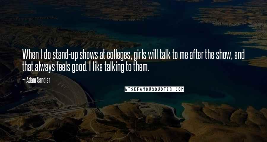 Adam Sandler quotes: When I do stand-up shows at colleges, girls will talk to me after the show, and that always feels good. I like talking to them.