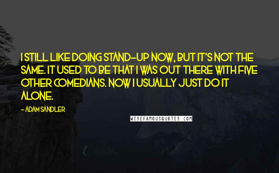 Adam Sandler quotes: I still like doing stand-up now, but it's not the same. It used to be that I was out there with five other comedians. Now I usually just do it