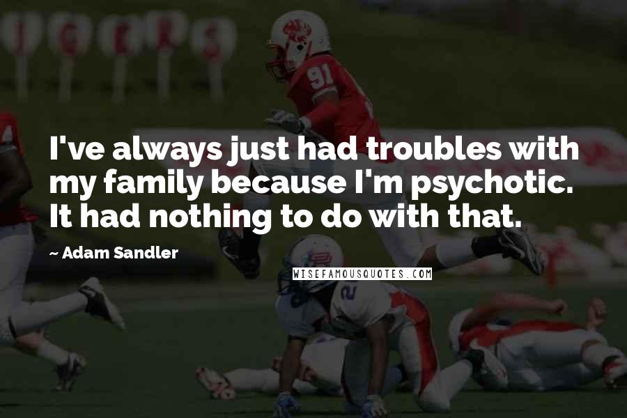 Adam Sandler quotes: I've always just had troubles with my family because I'm psychotic. It had nothing to do with that.