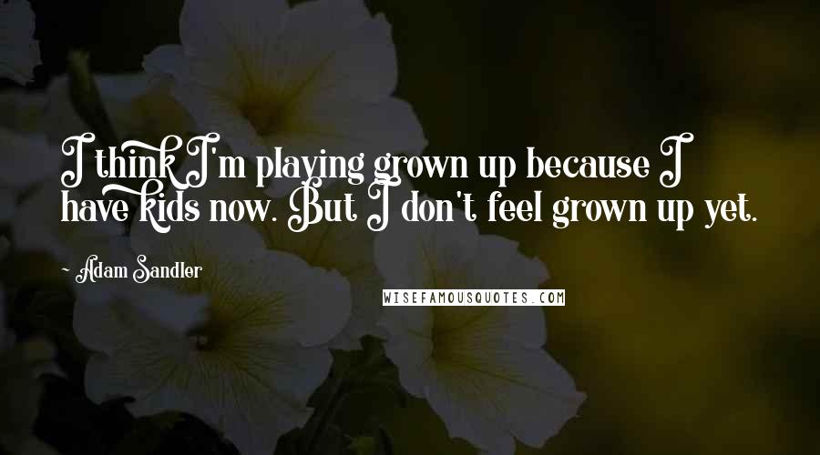 Adam Sandler quotes: I think I'm playing grown up because I have kids now. But I don't feel grown up yet.