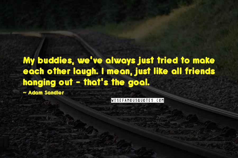 Adam Sandler quotes: My buddies, we've always just tried to make each other laugh. I mean, just like all friends hanging out - that's the goal.
