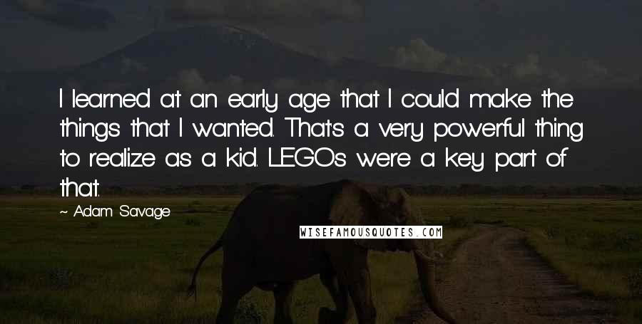 Adam Savage quotes: I learned at an early age that I could make the things that I wanted. That's a very powerful thing to realize as a kid. LEGOs were a key part