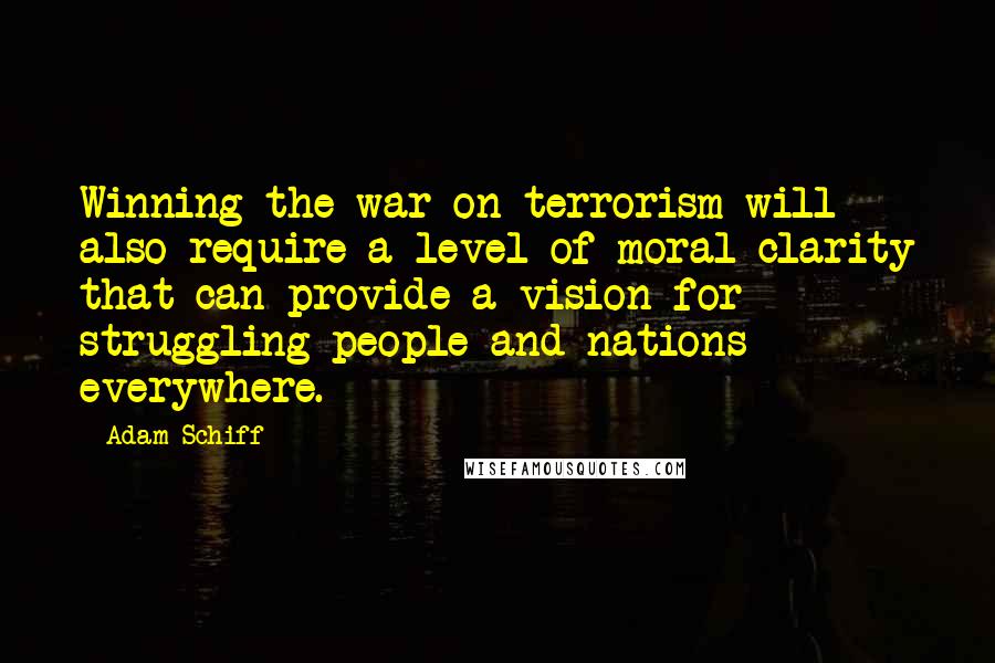 Adam Schiff quotes: Winning the war on terrorism will also require a level of moral clarity that can provide a vision for struggling people and nations everywhere. Adam Schiff quotes: Winning the war on terrorism will also require a level of moral clarity that can provide a vision for struggling people and nations everywhere.