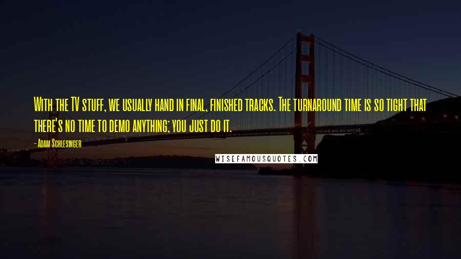 Adam Schlesinger quotes: With the TV stuff, we usually hand in final, finished tracks. The turnaround time is so tight that there's no time to demo anything; you just do it.