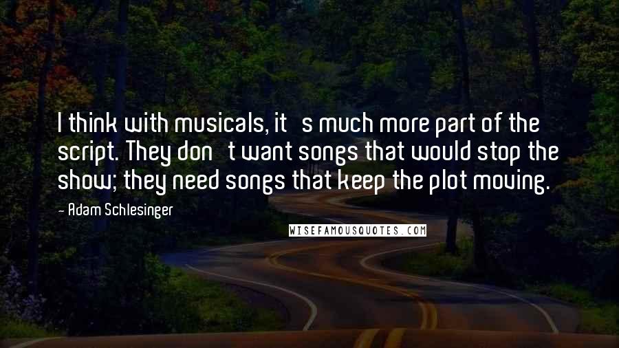 Adam Schlesinger quotes: I think with musicals, it's much more part of the script. They don't want songs that would stop the show; they need songs that keep the plot moving.