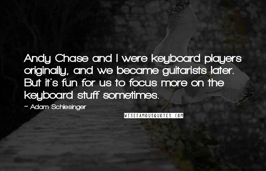 Adam Schlesinger quotes: Andy Chase and I were keyboard players originally, and we became guitarists later. But it's fun for us to focus more on the keyboard stuff sometimes.