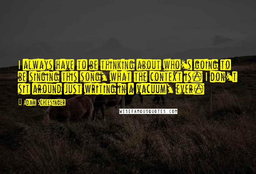 Adam Schlesinger quotes: I always have to be thinking about who's going to be singing this song, what the context is. I don't sit around just writing in a vacuum, ever.