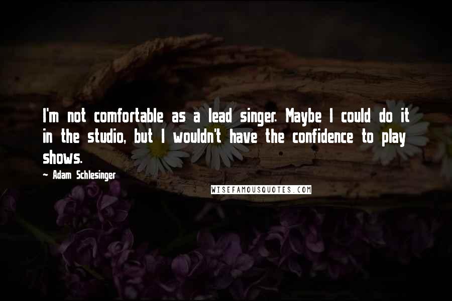 Adam Schlesinger quotes: I'm not comfortable as a lead singer. Maybe I could do it in the studio, but I wouldn't have the confidence to play shows.