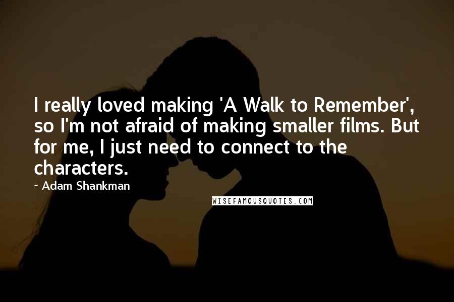 Adam Shankman quotes: I really loved making 'A Walk to Remember', so I'm not afraid of making smaller films. But for me, I just need to connect to the characters.