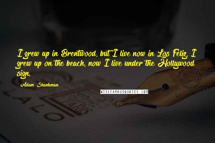 Adam Shankman quotes: I grew up in Brentwood, but I live now in Los Feliz. I grew up on the beach, now I live under the Hollywood sign.