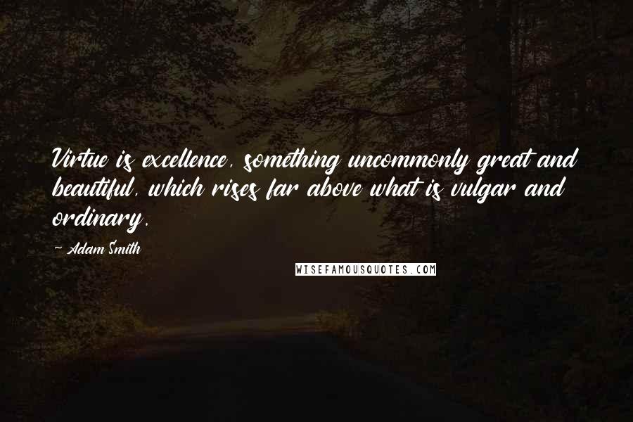 Adam Smith quotes: Virtue is excellence, something uncommonly great and beautiful, which rises far above what is vulgar and ordinary.
