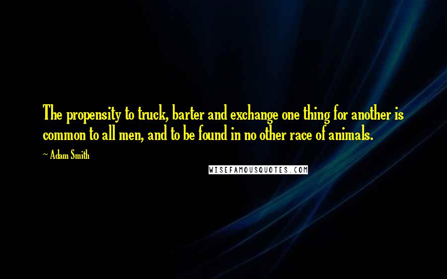 Adam Smith quotes: The propensity to truck, barter and exchange one thing for another is common to all men, and to be found in no other race of animals.