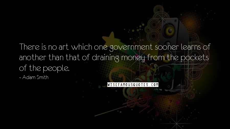 Adam Smith quotes: There is no art which one government sooner learns of another than that of draining money from the pockets of the people.