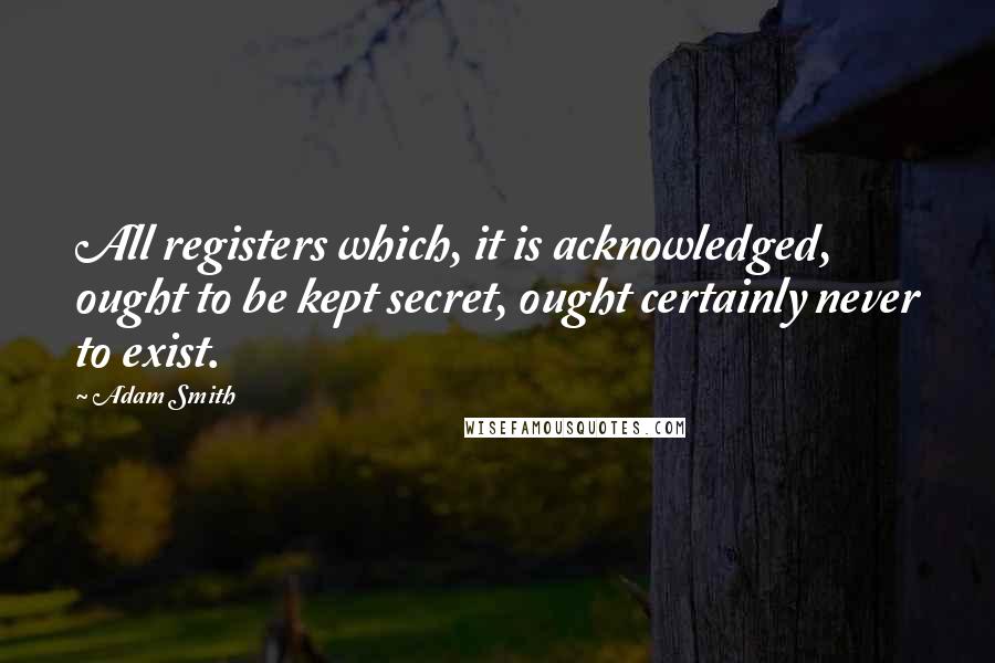 Adam Smith quotes: All registers which, it is acknowledged, ought to be kept secret, ought certainly never to exist.