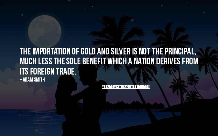 Adam Smith quotes: The importation of gold and silver is not the principal, much less the sole benefit which a nation derives from its foreign trade.