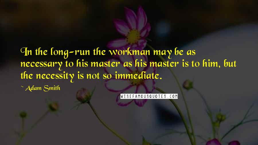 Adam Smith quotes: In the long-run the workman may be as necessary to his master as his master is to him, but the necessity is not so immediate.