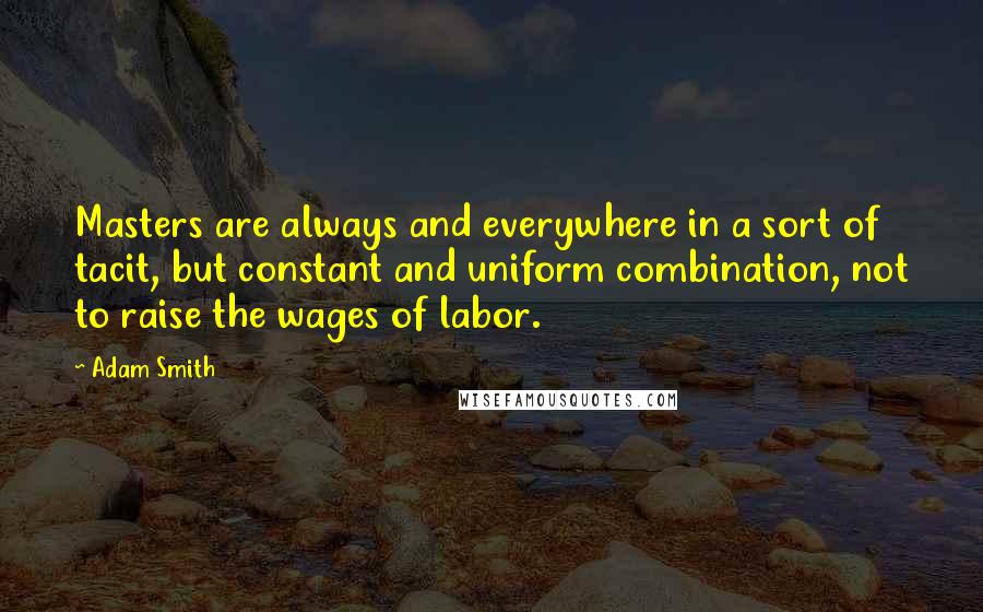 Adam Smith quotes: Masters are always and everywhere in a sort of tacit, but constant and uniform combination, not to raise the wages of labor.