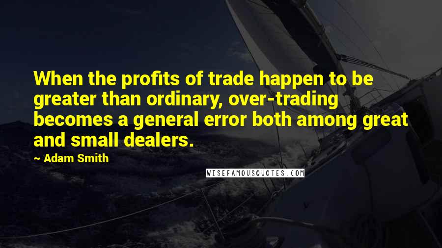 Adam Smith quotes: When the profits of trade happen to be greater than ordinary, over-trading becomes a general error both among great and small dealers.