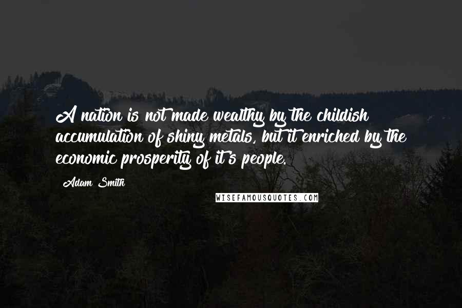 Adam Smith quotes: A nation is not made wealthy by the childish accumulation of shiny metals, but it enriched by the economic prosperity of it's people.