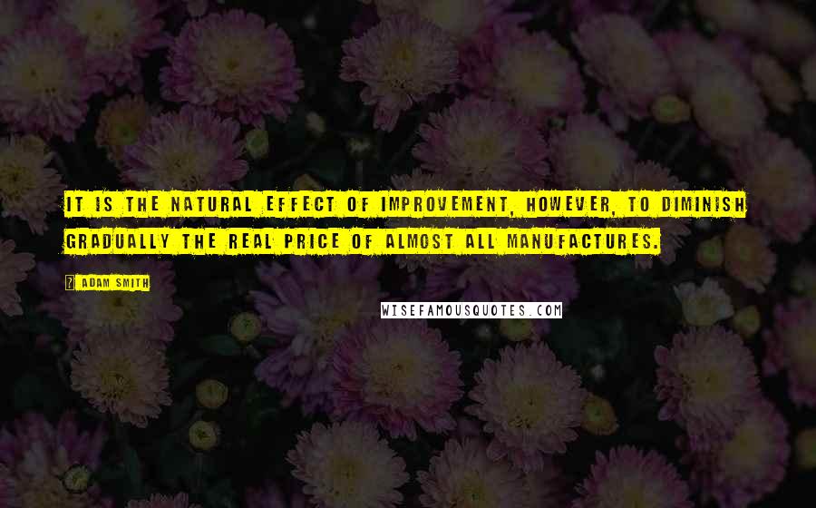 Adam Smith quotes: It is the natural effect of improvement, however, to diminish gradually the real price of almost all manufactures.