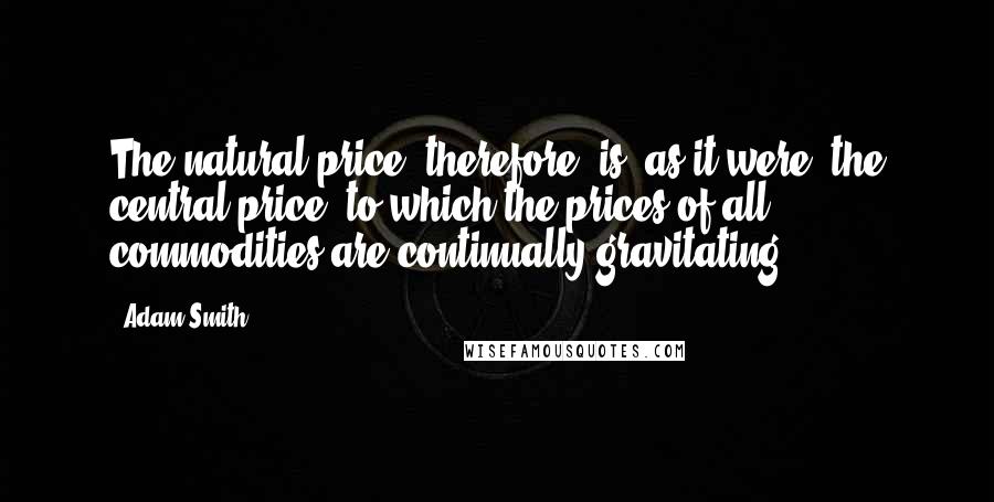 Adam Smith quotes: The natural price, therefore, is, as it were, the central price, to which the prices of all commodities are continually gravitating.
