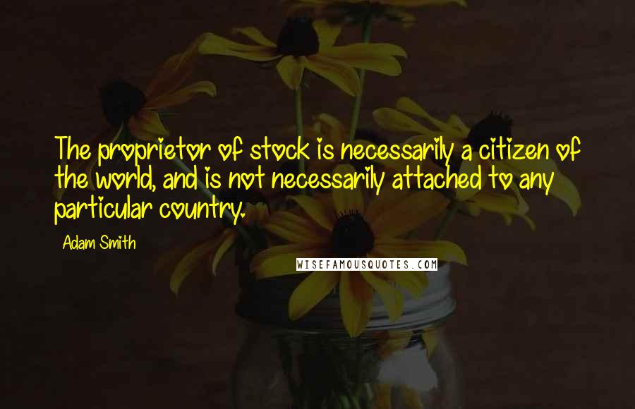 Adam Smith quotes: The proprietor of stock is necessarily a citizen of the world, and is not necessarily attached to any particular country.