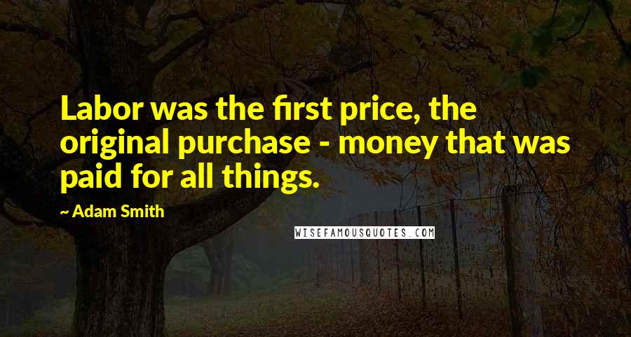 Adam Smith quotes: Labor was the first price, the original purchase - money that was paid for all things.