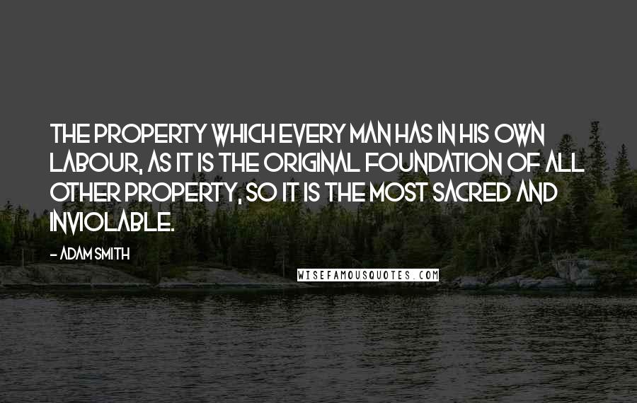 Adam Smith quotes: The property which every man has in his own labour, as it is the original foundation of all other property, so it is the most sacred and inviolable.
