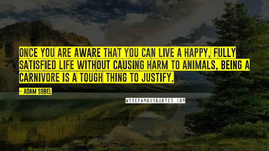 Adam Sobel quotes: Once you are aware that you can live a happy, fully satisfied life without causing harm to animals, being a carnivore is a tough thing to justify.