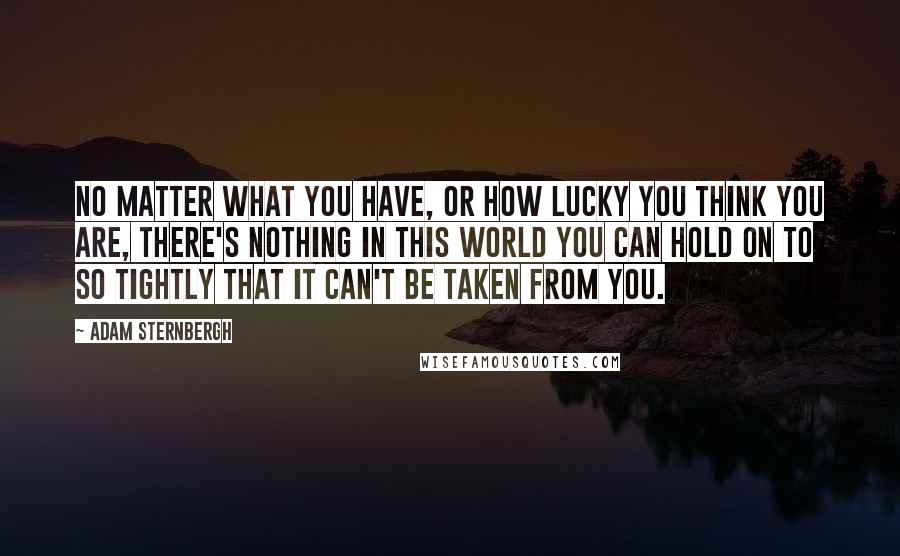 Adam Sternbergh quotes: No matter what you have, or how lucky you think you are, there's nothing in this world you can hold on to so tightly that it can't be taken from