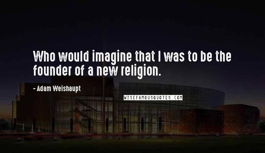 Adam Weishaupt quotes: Who would imagine that I was to be the founder of a new religion.