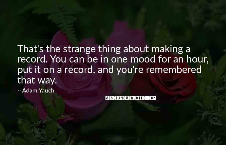 Adam Yauch quotes: That's the strange thing about making a record. You can be in one mood for an hour, put it on a record, and you're remembered that way.