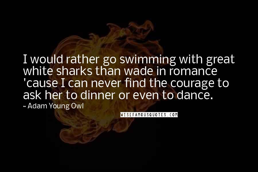 Adam Young Owl quotes: I would rather go swimming with great white sharks than wade in romance 'cause I can never find the courage to ask her to dinner or even to dance.