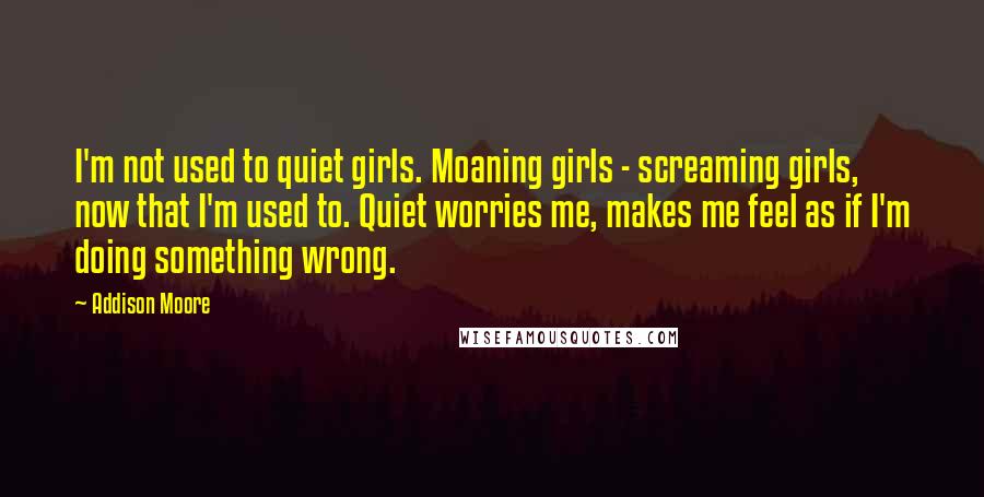 Addison Moore quotes: I'm not used to quiet girls. Moaning girls - screaming girls, now that I'm used to. Quiet worries me, makes me feel as if I'm doing something wrong.