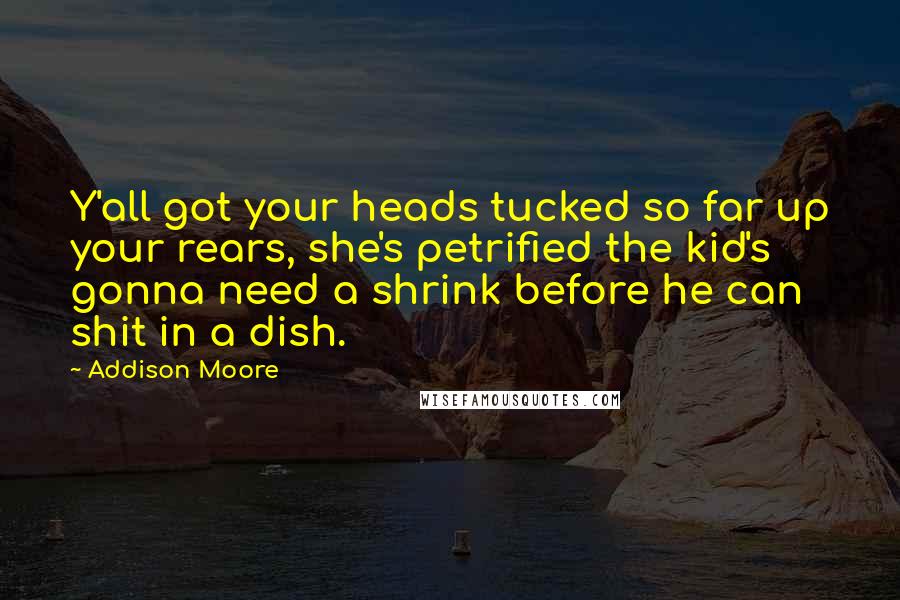 Addison Moore quotes: Y'all got your heads tucked so far up your rears, she's petrified the kid's gonna need a shrink before he can shit in a dish.