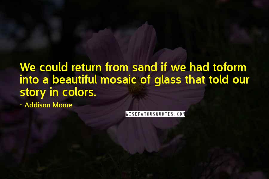 Addison Moore quotes: We could return from sand if we had toform into a beautiful mosaic of glass that told our story in colors.