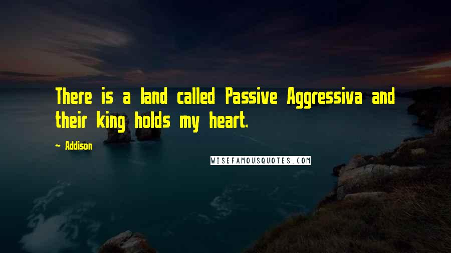Addison quotes: There is a land called Passive Aggressiva and their king holds my heart.