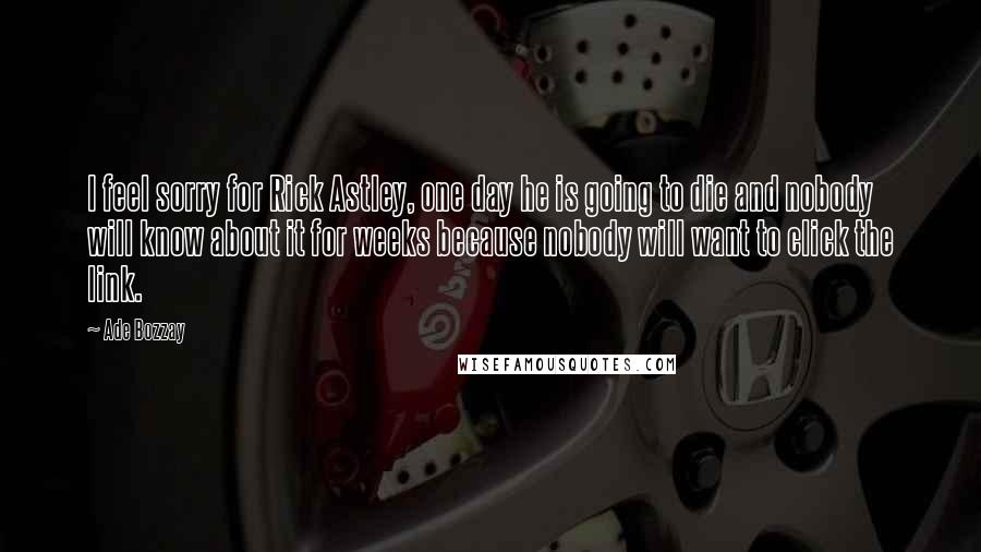 Ade Bozzay quotes: I feel sorry for Rick Astley, one day he is going to die and nobody will know about it for weeks because nobody will want to click the link. Ade Bozzay quotes: I feel sorry for Rick Astley, one day he is going to die and nobody will know about it for weeks because nobody will want to click the link.