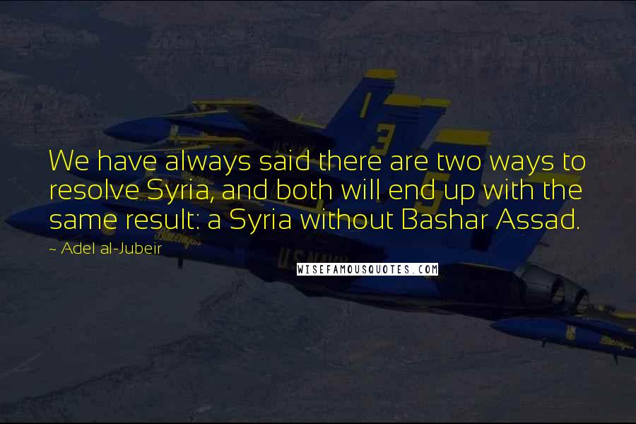 Adel Al-Jubeir quotes: We have always said there are two ways to resolve Syria, and both will end up with the same result: a Syria without Bashar Assad.