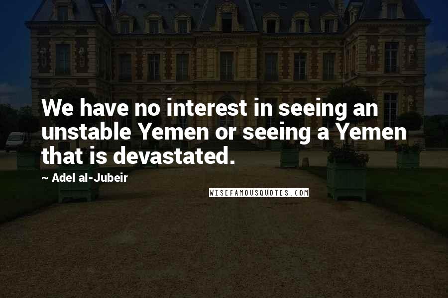 Adel Al-Jubeir quotes: We have no interest in seeing an unstable Yemen or seeing a Yemen that is devastated.