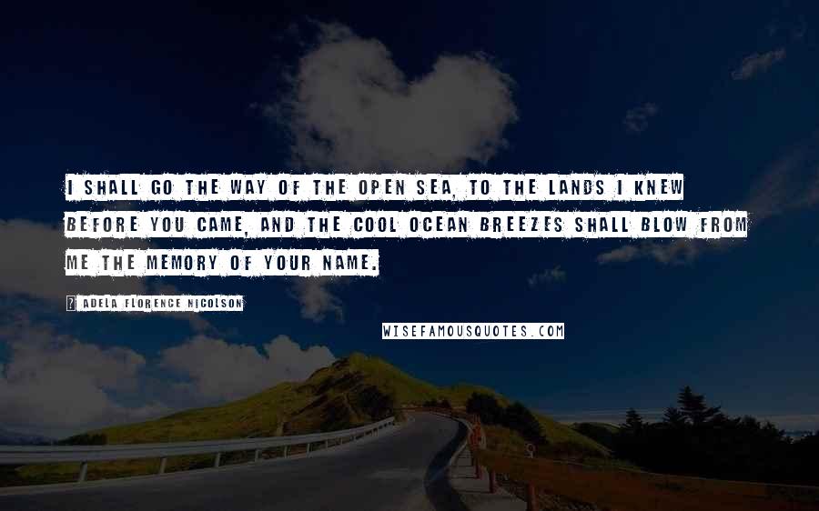 Adela Florence Nicolson quotes: I shall go the way of the open sea, to the lands I knew before you came, and the cool ocean breezes shall blow from me the memory of your