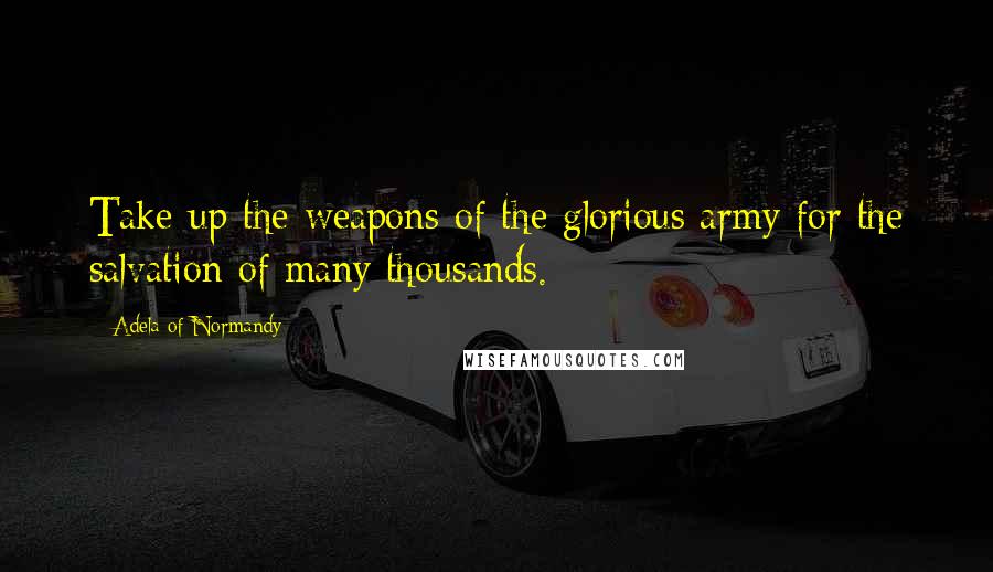 Adela Of Normandy quotes: Take up the weapons of the glorious army for the salvation of many thousands.